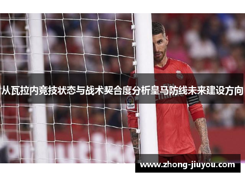 从瓦拉内竞技状态与战术契合度分析皇马防线未来建设方向