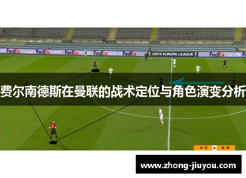 费尔南德斯在曼联的战术定位与角色演变分析 费尔南德斯在曼联的战术定位与角色演变分析