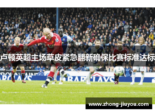 卢顿英超主场草皮紧急翻新确保比赛标准达标 卢顿英超主场草皮紧急翻新确保比赛标准达标