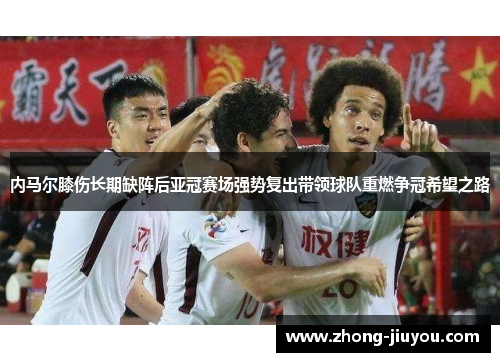 内马尔膝伤长期缺阵后亚冠赛场强势复出带领球队重燃争冠希望之路 内马尔膝伤长期缺阵后亚冠赛场强势复出带领球队重燃争冠希望之路