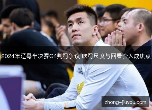 2024年辽粤半决赛G4判罚争议 吹罚尺度与回看介入成焦点 2024年辽粤半决赛G4判罚争议 吹罚尺度与回看介入成焦点